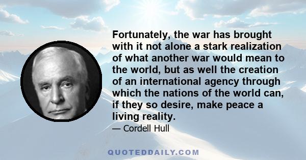 Fortunately, the war has brought with it not alone a stark realization of what another war would mean to the world, but as well the creation of an international agency through which the nations of the world can, if they 