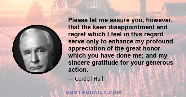 Please let me assure you, however, that the keen disappointment and regret which I feel in this regard serve only to enhance my profound appreciation of the great honor which you have done me; and my sincere gratitude