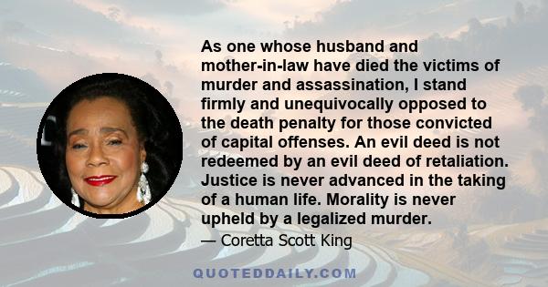 As one whose husband and mother-in-law have died the victims of murder and assassination, I stand firmly and unequivocally opposed to the death penalty for those convicted of capital offenses. An evil deed is not