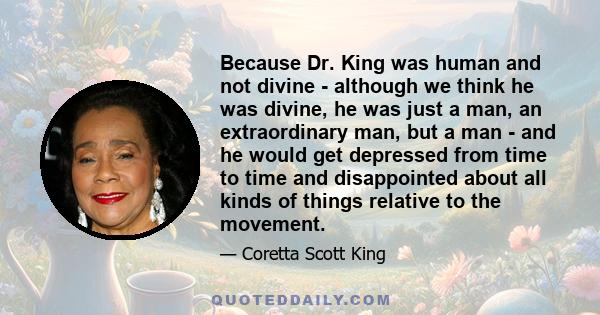 Because Dr. King was human and not divine - although we think he was divine, he was just a man, an extraordinary man, but a man - and he would get depressed from time to time and disappointed about all kinds of things