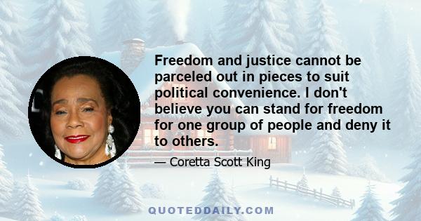 Freedom and justice cannot be parceled out in pieces to suit political convenience. I don't believe you can stand for freedom for one group of people and deny it to others.