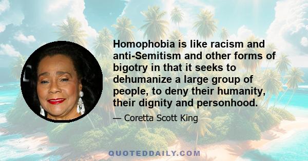 Homophobia is like racism and anti-Semitism and other forms of bigotry in that it seeks to dehumanize a large group of people, to deny their humanity, their dignity and personhood.