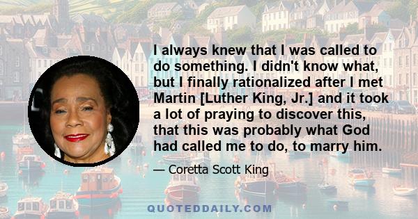 I always knew that I was called to do something. I didn't know what, but I finally rationalized after I met Martin [Luther King, Jr.] and it took a lot of praying to discover this, that this was probably what God had