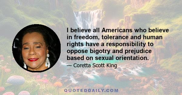 I believe all Americans who believe in freedom, tolerance and human rights have a responsibility to oppose bigotry and prejudice based on sexual orientation.