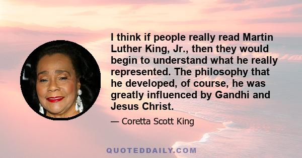 I think if people really read Martin Luther King, Jr., then they would begin to understand what he really represented. The philosophy that he developed, of course, he was greatly influenced by Gandhi and Jesus Christ.