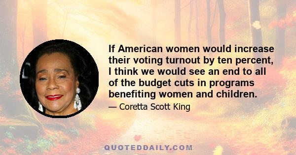 If American women would increase their voting turnout by ten percent, I think we would see an end to all of the budget cuts in programs benefiting women and children.