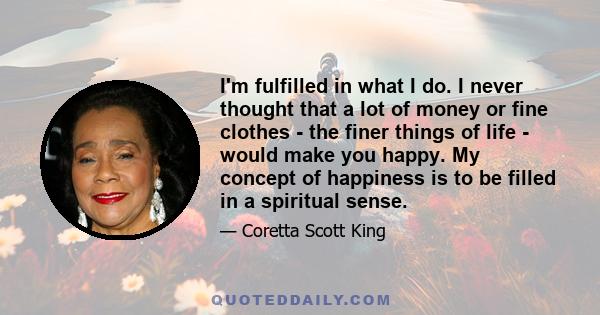 I'm fulfilled in what I do. I never thought that a lot of money or fine clothes - the finer things of life - would make you happy. My concept of happiness is to be filled in a spiritual sense.