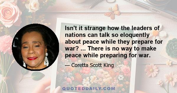 Isn't it strange how the leaders of nations can talk so eloquently about peace while they prepare for war? ... There is no way to make peace while preparing for war.