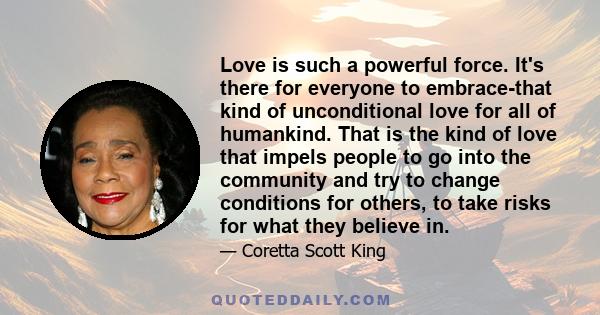 Love is such a powerful force. It's there for everyone to embrace-that kind of unconditional love for all of humankind. That is the kind of love that impels people to go into the community and try to change conditions