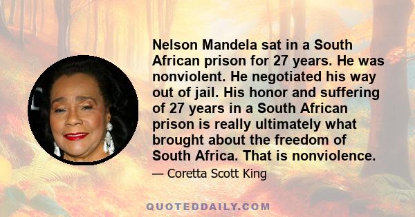 Nelson Mandela sat in a South African prison for 27 years. He was nonviolent. He negotiated his way out of jail. His honor and suffering of 27 years in a South African prison is really ultimately what brought about the