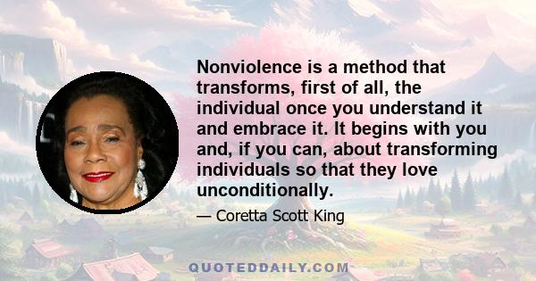 Nonviolence is a method that transforms, first of all, the individual once you understand it and embrace it. It begins with you and, if you can, about transforming individuals so that they love unconditionally.