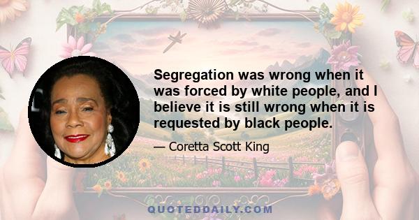 Segregation was wrong when it was forced by white people, and I believe it is still wrong when it is requested by black people.