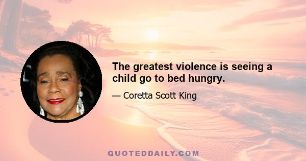 The greatest violence is seeing a child go to bed hungry.