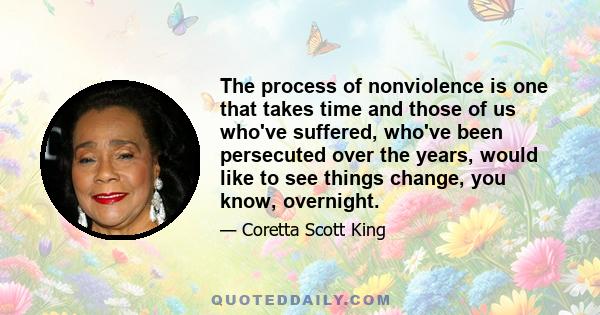 The process of nonviolence is one that takes time and those of us who've suffered, who've been persecuted over the years, would like to see things change, you know, overnight.