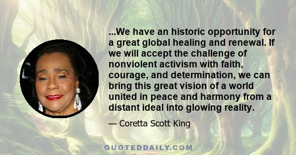 ...We have an historic opportunity for a great global healing and renewal. If we will accept the challenge of nonviolent activism with faith, courage, and determination, we can bring this great vision of a world united