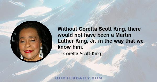 Without Coretta Scott King, there would not have been a Martin Luther King, Jr. in the way that we know him.