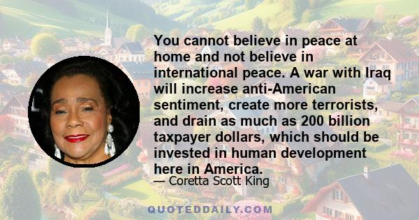 You cannot believe in peace at home and not believe in international peace. A war with Iraq will increase anti-American sentiment, create more terrorists, and drain as much as 200 billion taxpayer dollars, which should