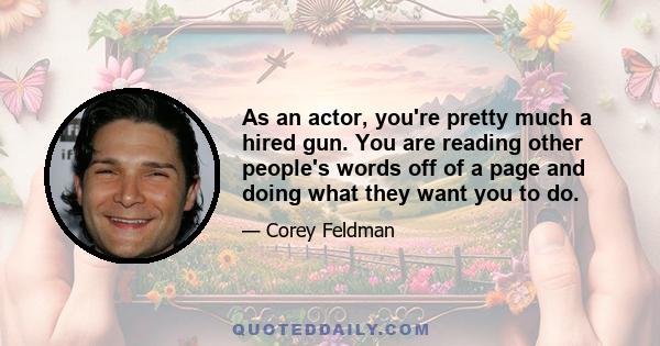 As an actor, you're pretty much a hired gun. You are reading other people's words off of a page and doing what they want you to do.