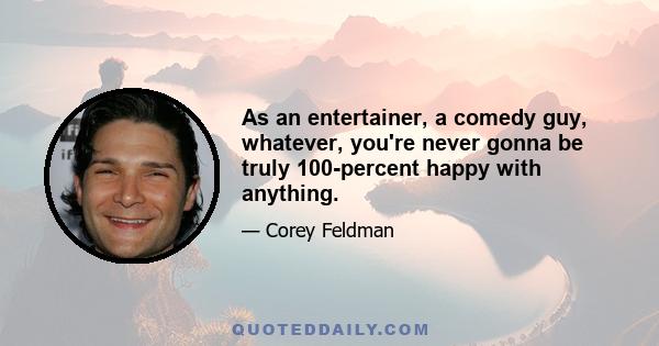 As an entertainer, a comedy guy, whatever, you're never gonna be truly 100-percent happy with anything.