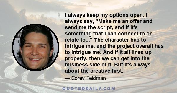 I always keep my options open. I always say, Make me an offer and send me the script, and if it's something that I can connect to or relate to... The character has to intrigue me, and the project overall has to intrigue 