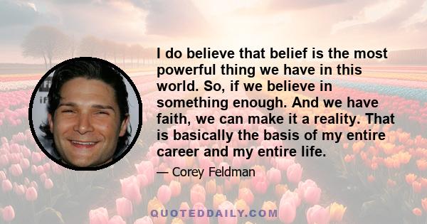 I do believe that belief is the most powerful thing we have in this world. So, if we believe in something enough. And we have faith, we can make it a reality. That is basically the basis of my entire career and my