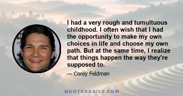 I had a very rough and tumultuous childhood. I often wish that I had the opportunity to make my own choices in life and choose my own path. But at the same time, I realize that things happen the way they're supposed to.