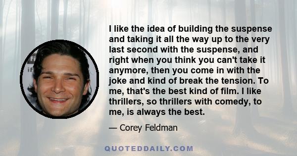 I like the idea of building the suspense and taking it all the way up to the very last second with the suspense, and right when you think you can't take it anymore, then you come in with the joke and kind of break the