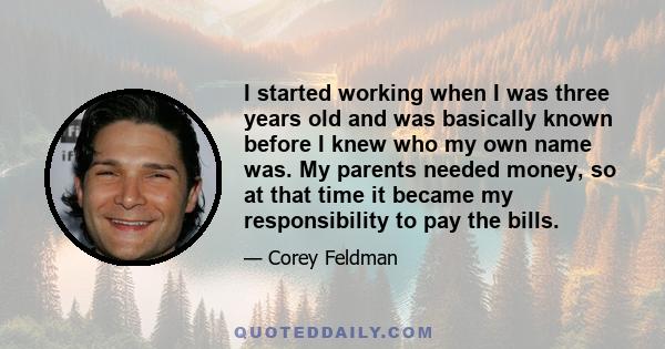 I started working when I was three years old and was basically known before I knew who my own name was. My parents needed money, so at that time it became my responsibility to pay the bills.