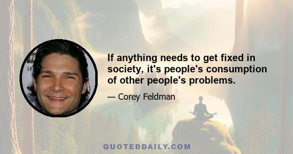 If anything needs to get fixed in society, it's people's consumption of other people's problems.