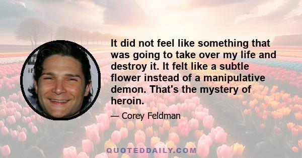 It did not feel like something that was going to take over my life and destroy it. It felt like a subtle flower instead of a manipulative demon. That's the mystery of heroin.