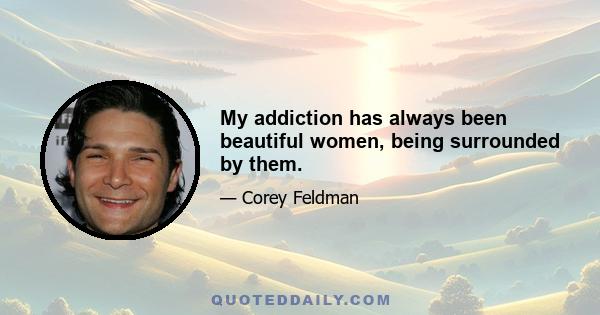 My addiction has always been beautiful women, being surrounded by them.