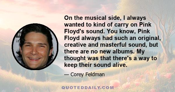 On the musical side, I always wanted to kind of carry on Pink Floyd's sound. You know, Pink Floyd always had such an original, creative and masterful sound, but there are no new albums. My thought was that there's a way 