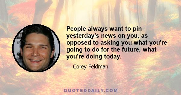 People always want to pin yesterday's news on you, as opposed to asking you what you're going to do for the future, what you're doing today.