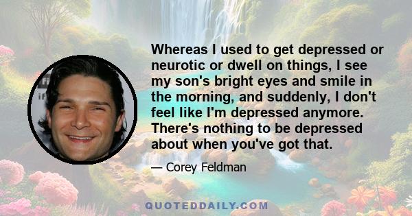 Whereas I used to get depressed or neurotic or dwell on things, I see my son's bright eyes and smile in the morning, and suddenly, I don't feel like I'm depressed anymore. There's nothing to be depressed about when