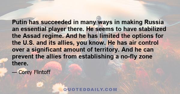 Putin has succeeded in many ways in making Russia an essential player there. He seems to have stabilized the Assad regime. And he has limited the options for the U.S. and its allies, you know. He has air control over a