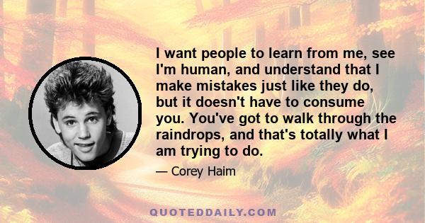 I want people to learn from me, see I'm human, and understand that I make mistakes just like they do, but it doesn't have to consume you. You've got to walk through the raindrops, and that's totally what I am trying to