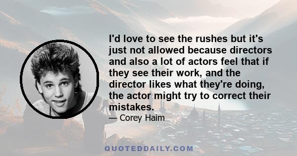 I'd love to see the rushes but it's just not allowed because directors and also a lot of actors feel that if they see their work, and the director likes what they're doing, the actor might try to correct their mistakes.