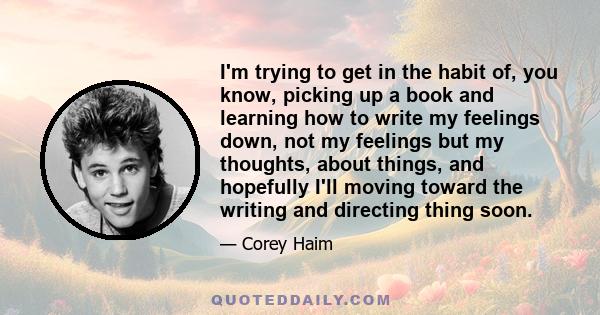 I'm trying to get in the habit of, you know, picking up a book and learning how to write my feelings down, not my feelings but my thoughts, about things, and hopefully I'll moving toward the writing and directing thing