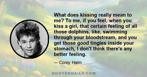 What does kissing really mean to me? To me, if you feel, when you kiss a girl, that certain feeling of all those dolphins, like, swimming through your bloodstream, and you get those good tingles inside your stomach, I