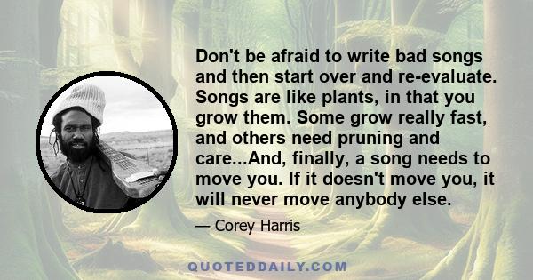 Don't be afraid to write bad songs and then start over and re-evaluate. Songs are like plants, in that you grow them. Some grow really fast, and others need pruning and care...And, finally, a song needs to move you. If