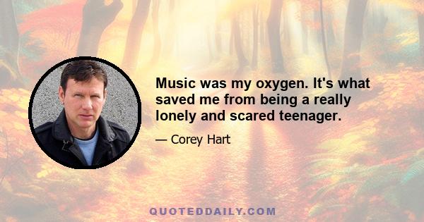 Music was my oxygen. It's what saved me from being a really lonely and scared teenager.