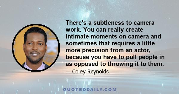 There's a subtleness to camera work. You can really create intimate moments on camera and sometimes that requires a little more precision from an actor, because you have to pull people in as opposed to throwing it to