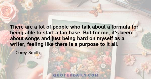 There are a lot of people who talk about a formula for being able to start a fan base. But for me, it's been about songs and just being hard on myself as a writer, feeling like there is a purpose to it all.