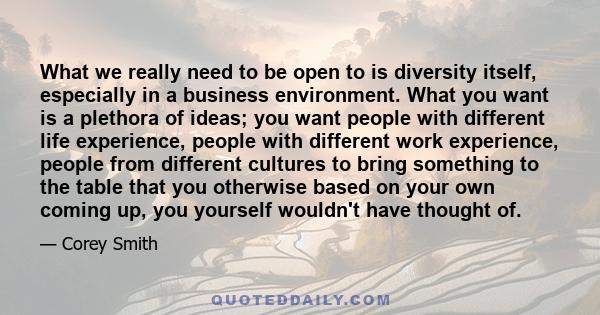 What we really need to be open to is diversity itself, especially in a business environment. What you want is a plethora of ideas; you want people with different life experience, people with different work experience,