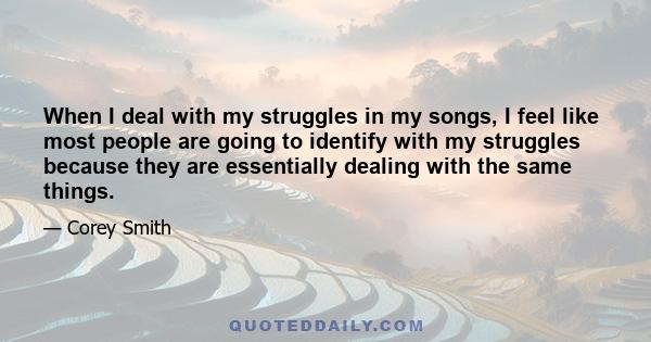 When I deal with my struggles in my songs, I feel like most people are going to identify with my struggles because they are essentially dealing with the same things.