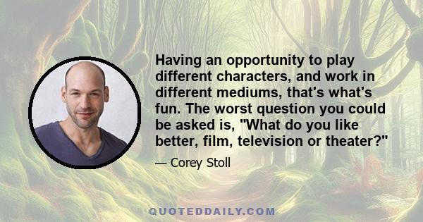 Having an opportunity to play different characters, and work in different mediums, that's what's fun. The worst question you could be asked is, What do you like better, film, television or theater?