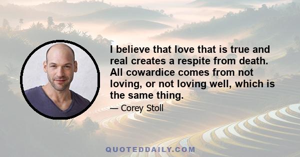 I believe that love that is true and real creates a respite from death. All cowardice comes from not loving, or not loving well, which is the same thing.