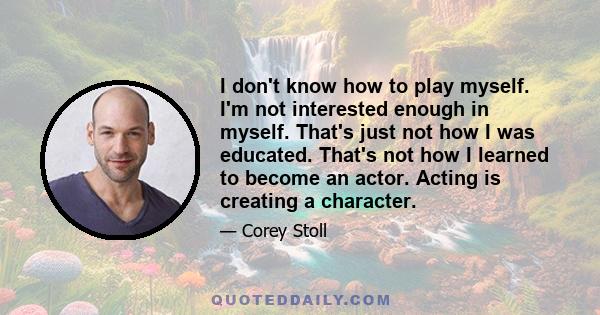 I don't know how to play myself. I'm not interested enough in myself. That's just not how I was educated. That's not how I learned to become an actor. Acting is creating a character.