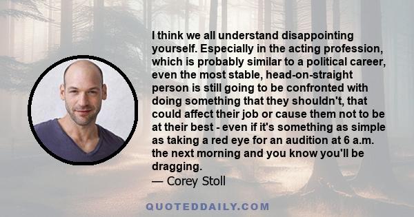 I think we all understand disappointing yourself. Especially in the acting profession, which is probably similar to a political career, even the most stable, head-on-straight person is still going to be confronted with