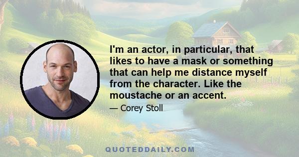 I'm an actor, in particular, that likes to have a mask or something that can help me distance myself from the character. Like the moustache or an accent.